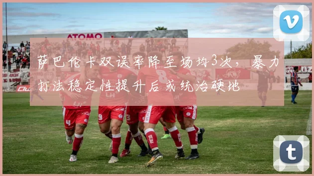 萨巴伦卡双误率降至场均3次，暴力打法稳定性提升后或统治硬地