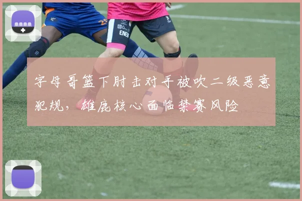 字母哥篮下肘击对手被吹二级恶意犯规，雄鹿核心面临禁赛风险