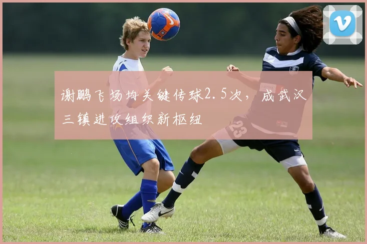 谢鹏飞场均关键传球2.5次，成武汉三镇进攻组织新枢纽
