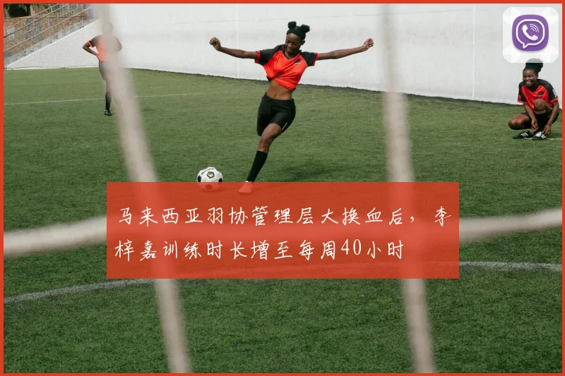 马来西亚羽协管理层大换血后，李梓嘉训练时长增至每周40小时