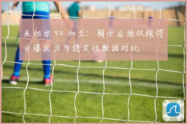 米切尔 vs 加兰:骑士后场双枪得分爆发力与稳定性数据对比